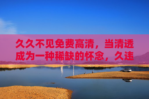 久久不见免费高清,当清透成为一种稀缺的怀念,久违清透,免费高清的稀缺怀念 久久不见免费高清,当清透成为一种稀缺的怀念,久违清透,免费高清的稀缺怀念