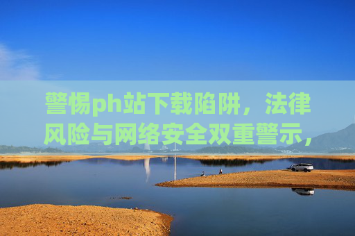 警惕ph站下载陷阱,法律风险与网络安全双重警示,警惕ph站下载陷阱,法律风险与网络安全双重警示 警惕ph站下载陷阱,法律风险与网络安全双重警示,警惕ph站下载陷阱,法律风险与网络安全双重警示