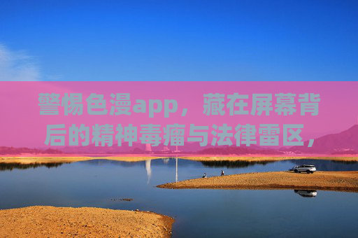 警惕色漫app,藏在屏幕背后的精神毒瘤与法律雷区,警惕色漫app,屏幕背后的精神毒瘤与法律雷区 警惕色漫app,藏在屏幕背后的精神毒瘤与法律雷区,警惕色漫app,屏幕背后的精神毒瘤与法律雷区