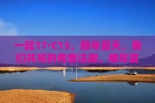 一起17·C13,那年夏天,我们共写的青春注脚,那年夏天,我们共写的青春注脚 一起17·C13,那年夏天,我们共写的青春注脚,那年夏天,我们共写的青春注脚