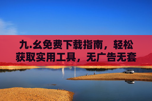 九.幺免费下载指南,轻松获取实用工具,无广告无套路!九.幺免费下载指南,无广告无套路,轻松获取实用工具 九.幺免费下载指南,轻松获取实用工具,无广告无套路!九.幺免费下载指南,无广告无套路,轻松获取实用工具