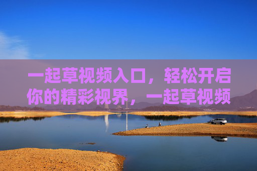 一起草视频入口,轻松开启你的精彩视界,一起草视频入口,轻松开启精彩视界 一起草视频入口,轻松开启你的精彩视界,一起草视频入口,轻松开启精彩视界