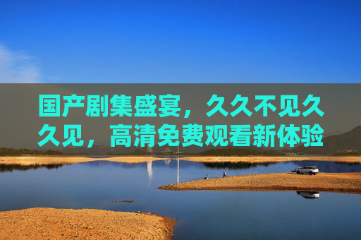 国产剧集盛宴,久久不见久久见,高清免费观看新体验?国产剧集盛宴久别重逢,高清免费新体验 国产剧集盛宴,久久不见久久见,高清免费观看新体验?国产剧集盛宴久别重逢,高清免费新体验