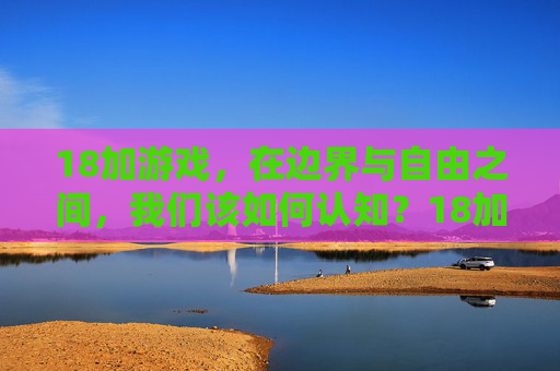 18加游戏,在边界与自由之间,我们该如何认知?18加游戏,边界与自由之间的认知之问 18加游戏,在边界与自由之间,我们该如何认知?18加游戏,边界与自由之间的认知之问