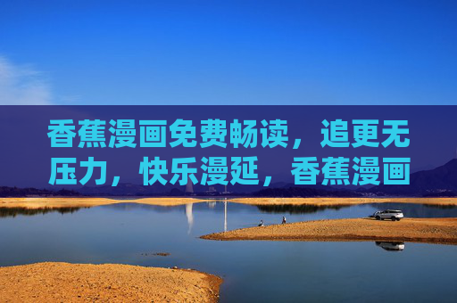 香蕉漫画免费畅读,追更无压力,快乐漫延,香蕉漫画免费畅读追更无压力,快乐漫延 香蕉漫画免费畅读,追更无压力,快乐漫延,香蕉漫画免费畅读追更无压力,快乐漫延