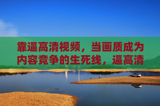 靠逼高清视频,当画质成为内容竞争的生死线,逼高清画质,内容竞争的生死线 靠逼高清视频,当画质成为内容竞争的生死线,逼高清画质,内容竞争的生死线