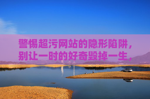 警惕超污网站的隐形陷阱，别让一时的好奇毁掉一生，超污网站陷阱，别让好奇毁掉一生