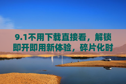 9.1不用下载直接看,解锁即开即用新体验,碎片化时间从此更自由,免下载即开即用,碎片时间从此自由 9.1不用下载直接看,解锁即开即用新体验,碎片化时间从此更自由,免下载即开即用,碎片时间从此自由