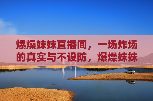 爆燥妹妹直播间,一场炸场的真实与不设防,爆燥妹妹炸场直播间,真实不设防 爆燥妹妹直播间,一场炸场的真实与不设防,爆燥妹妹炸场直播间,真实不设防