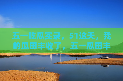 五一吃瓜实录,51这天,我的瓜田丰收了,五一瓜田丰收实录 五一吃瓜实录,51这天,我的瓜田丰收了,五一瓜田丰收实录