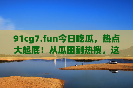 91cg7.fun今日吃瓜,热点大起底!从瓜田到热搜,这些事你必须知道,91cg7.fun今日吃瓜,热点大起底,从瓜田到热搜必知 91cg7.fun今日吃瓜,热点大起底!从瓜田到热搜,这些事你必须知道,91cg7.fun今日吃瓜,热点大起底,从瓜田到热搜必知