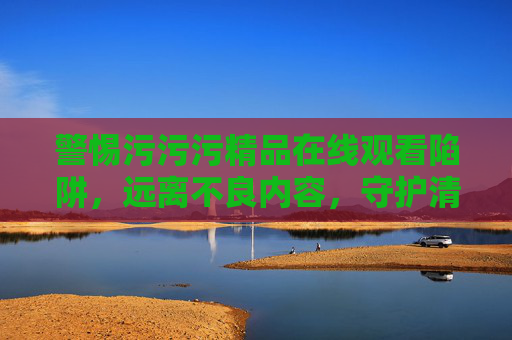 警惕污污污精品在线观看陷阱,远离不良内容,守护清朗网络空间,警惕污污污精品在线观看陷阱,守护清朗网络空间 警惕污污污精品在线观看陷阱,远离不良内容,守护清朗网络空间,警惕污污污精品在线观看陷阱,守护清朗网络空间