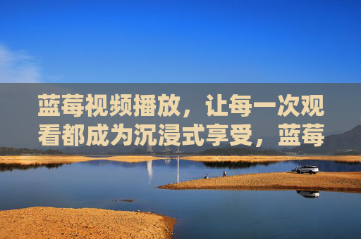 蓝莓视频播放,让每一次观看都成为沉浸式享受,蓝莓视频播放,沉浸式享受,每一次观看都沉浸 蓝莓视频播放,让每一次观看都成为沉浸式享受,蓝莓视频播放,沉浸式享受,每一次观看都沉浸