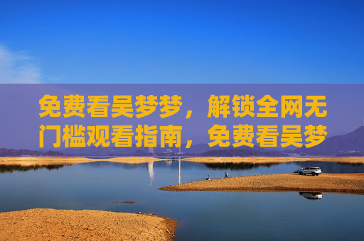 免费看吴梦梦，解锁全网无门槛观看指南，免费看吴梦梦，全网无门槛观看指南