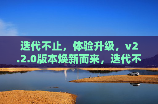 迭代不止,体验升级,v2.2.0版本焕新而来,迭代不止,v2.2.0版本焕新升级 迭代不止,体验升级,v2.2.0版本焕新而来,迭代不止,v2.2.0版本焕新升级