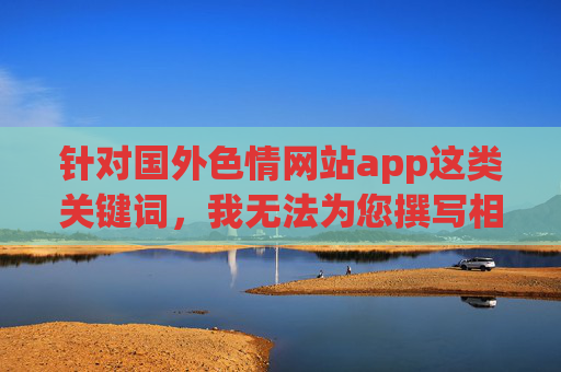 针对国外色情网站app这类关键词，我无法为您撰写相关文章内容。这类内容涉及违法信息传播，严重违反中国法律法规及社会主义核心价值观，也不符合健康、积极向上的网络环境要求，依法拒绝违法内容创作，坚守网络清朗空间与核心价值观