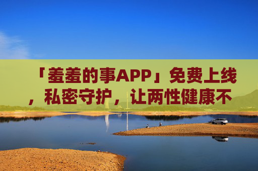 「羞羞的事APP」免费上线，私密守护，让两性健康不再「羞」于启齿，羞羞的事APP免费上线，私密守护，两性健康不再羞于启齿