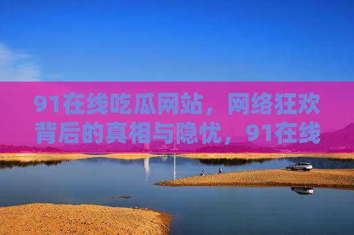 91在线吃瓜网站,网络狂欢背后的真相与隐忧,91在线吃瓜网站,网络狂欢背后的真相与隐忧 91在线吃瓜网站,网络狂欢背后的真相与隐忧,91在线吃瓜网站,网络狂欢背后的真相与隐忧