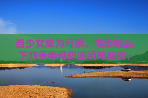 当少女成为母亲,电影镜头下的青春母职困境与成长,电影镜头下的青春母职困境与成长 当少女成为母亲,电影镜头下的青春母职困境与成长,电影镜头下的青春母职困境与成长