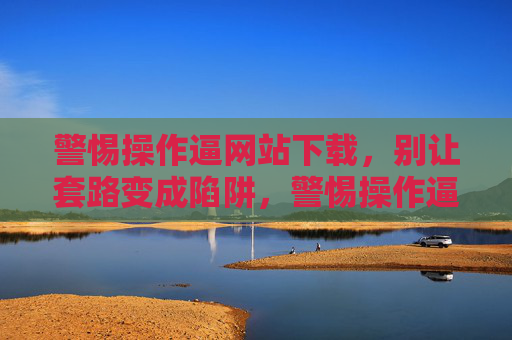 警惕操作逼网站下载，别让套路变成陷阱，警惕操作逼网站下载，套路别成陷阱