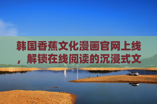 韩国香蕉文化漫画官网上线,解锁在线阅读的沉浸式文化体验,韩国香蕉文化漫画官网上线 解锁沉浸式文化阅读体验 韩国香蕉文化漫画官网上线,解锁在线阅读的沉浸式文化体验,韩国香蕉文化漫画官网上线 解锁沉浸式文化阅读体验