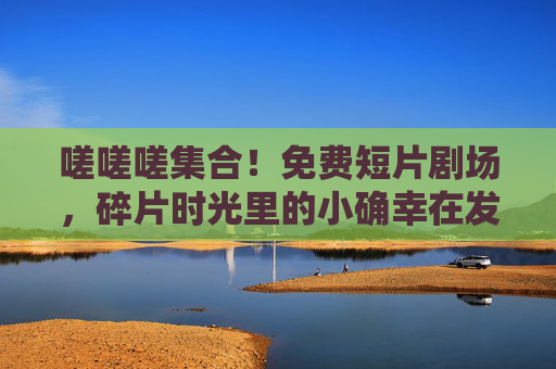 嗟嗟嗟集合!免费短片剧场,碎片时光里的小确幸在发光 嗟嗟嗟集合!免费短片剧场,碎片时光里的小确幸在发光