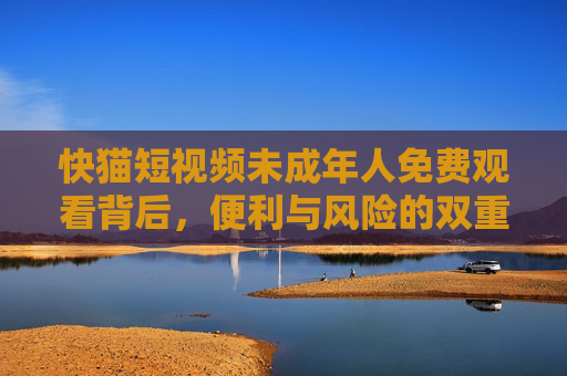 快猫短视频未成年人免费观看背后,便利与风险的双重博弈,快猫短视频未成年人免费观看,便利与风险的双重博弈 快猫短视频未成年人免费观看背后,便利与风险的双重博弈,快猫短视频未成年人免费观看,便利与风险的双重博弈