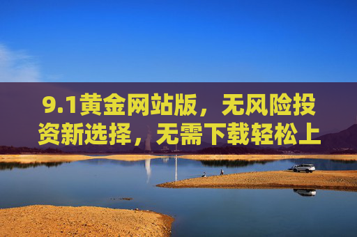 9.1黄金网站版,无风险投资新选择,无需下载轻松上手 9.1黄金网站版,无风险投资新选择,无需下载轻松上手