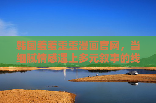 韩国羞羞歪歪漫画官网,当细腻情感遇上多元叙事的线上乐园,韩国羞羞歪歪漫画官网,细腻情感遇上多元叙事的线上乐园 韩国羞羞歪歪漫画官网,当细腻情感遇上多元叙事的线上乐园,韩国羞羞歪歪漫画官网,细腻情感遇上多元叙事的线上乐园
