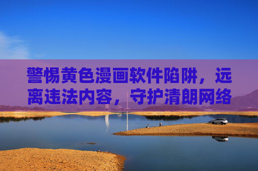 警惕黄色漫画软件陷阱,远离违法内容,守护清朗网络,警惕黄色漫画软件陷阱,守护清朗网络 警惕黄色漫画软件陷阱,远离违法内容,守护清朗网络,警惕黄色漫画软件陷阱,守护清朗网络