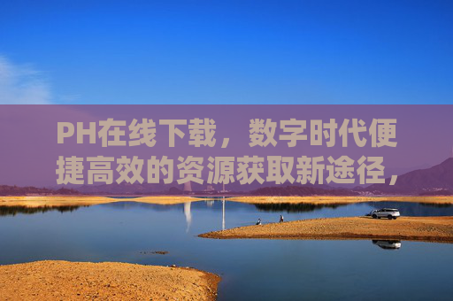 PH在线下载，数字时代便捷高效的资源获取新途径，PH在线下载，数字时代便捷高效的资源获取新途径