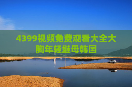 4399视频免费观看大全大胸年轻继母韩国 4399视频免费观看大全大胸年轻继母韩国