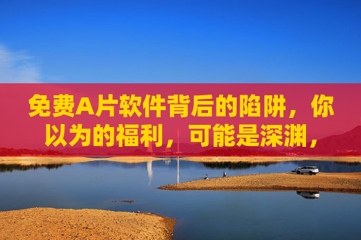 免费A片软件背后的陷阱，你以为的福利，可能是深渊，免费A片软件，福利背后的陷阱深渊