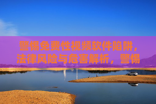 警惕免费性视频软件陷阱，法律风险与危害解析，警惕免费性视频软件陷阱，法律风险与危害