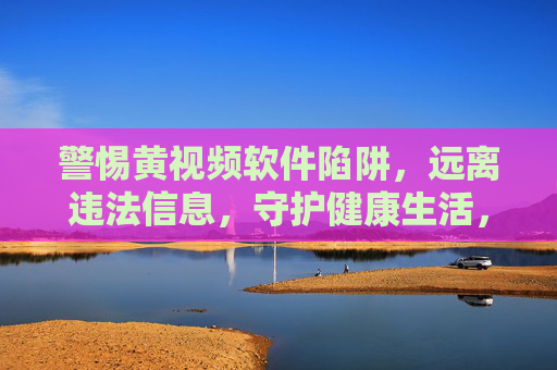 警惕黄视频软件陷阱,远离违法信息,守护健康生活,警惕黄视频软件陷阱,守护健康生活 警惕黄视频软件陷阱,远离违法信息,守护健康生活,警惕黄视频软件陷阱,守护健康生活