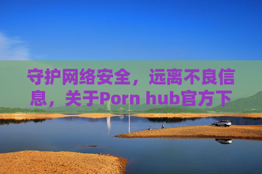 守护网络安全,远离不良信息,关于Porn hub官方下载的警示 守护网络安全,远离不良信息,关于Porn hub官方下载的警示