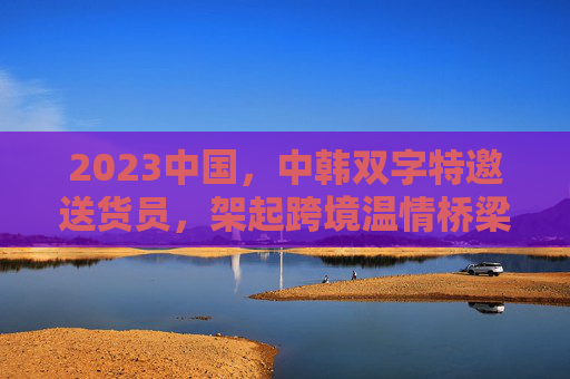 2023中国,中韩双字特邀送货员,架起跨境温情桥梁,中韩送货员架起跨境温情桥梁 2023中国,中韩双字特邀送货员,架起跨境温情桥梁,中韩送货员架起跨境温情桥梁
