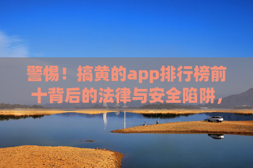 警惕!搞黄的app排行榜前十背后的法律与安全陷阱,警惕!涉黄App排行榜前十背后的法律与安全陷阱 警惕!搞黄的app排行榜前十背后的法律与安全陷阱,警惕!涉黄App排行榜前十背后的法律与安全陷阱