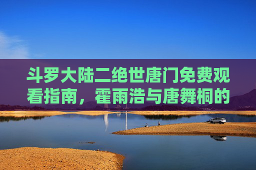 斗罗大陆二绝世唐门免费观看指南,霍雨浩与唐舞桐的传奇热血之旅,斗罗大陆二绝世唐门免费观看,霍雨浩唐舞桐传奇热血之旅 斗罗大陆二绝世唐门免费观看指南,霍雨浩与唐舞桐的传奇热血之旅,斗罗大陆二绝世唐门免费观看,霍雨浩唐舞桐传奇热血之旅