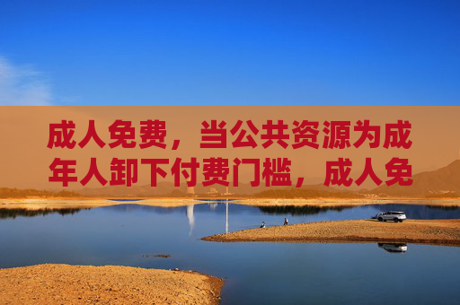 成人免费,当公共资源为成年人卸下付费门槛,成人免费,公共资源卸下付费门槛 成人免费,当公共资源为成年人卸下付费门槛,成人免费,公共资源卸下付费门槛