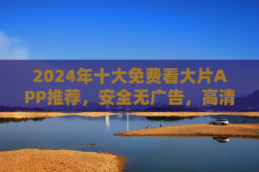 2024年十大免费看大片APP推荐，安全无广告，高清观影资源一网打尽！2024年十大免费看大片APP推荐，安全无广告，高清观影资源一网打尽
