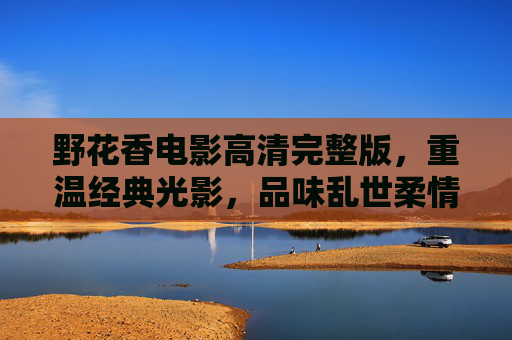 野花香电影高清完整版，重温经典光影，品味乱世柔情，野花香电影高清完整版，重温经典，品味乱世柔情