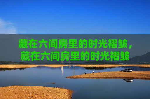 藏在六间房里的时光褶皱，藏在六间房里的时光褶皱