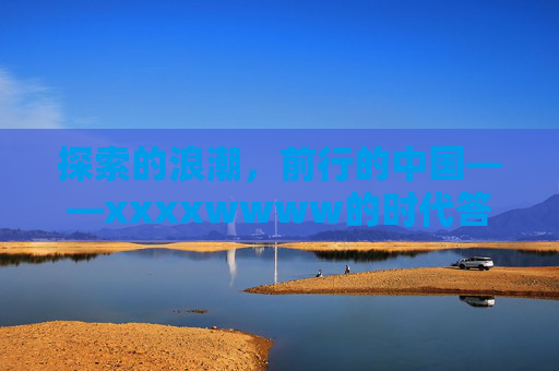 探索的浪潮,前行的中国——xxxxwwww的时代答卷,探索浪潮 前行中国——时代答卷 探索的浪潮,前行的中国——xxxxwwww的时代答卷,探索浪潮 前行中国——时代答卷