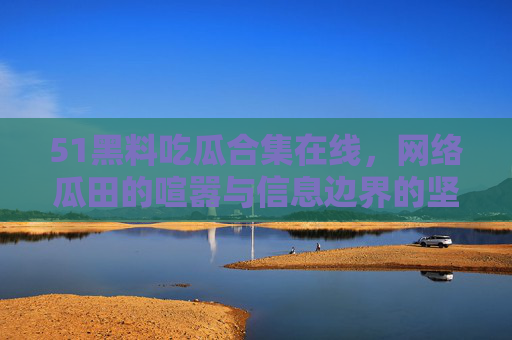 51黑料吃瓜合集在线,网络瓜田的喧嚣与信息边界的坚守,网络瓜田喧嚣与信息边界坚守 51黑料吃瓜合集在线,网络瓜田的喧嚣与信息边界的坚守,网络瓜田喧嚣与信息边界坚守
