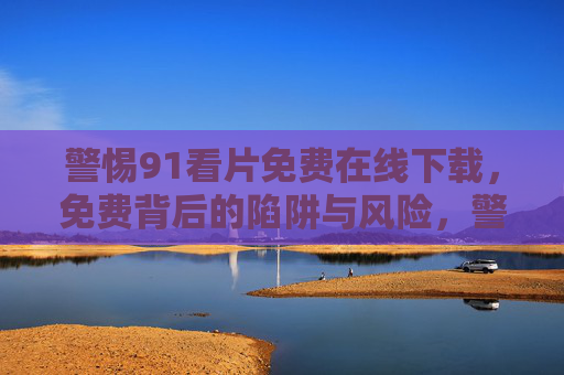 警惕91看片免费在线下载,免费背后的陷阱与风险,警惕91看片免费下载,免费背后的陷阱与风险 警惕91看片免费在线下载,免费背后的陷阱与风险,警惕91看片免费下载,免费背后的陷阱与风险