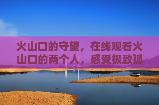 火山口的守望,在线观看火山口的两个人,感受极致孤独与温柔 火山口的守望,在线观看火山口的两个人,感受极致孤独与温柔