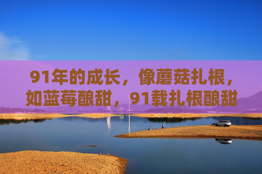 91年的成长,像蘑菇扎根,如蓝莓酿甜,91载扎根酿甜,成长岁月如诗 91年的成长,像蘑菇扎根,如蓝莓酿甜,91载扎根酿甜,成长岁月如诗