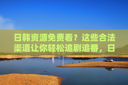 日韩资源免费看?这些合法渠道让你轻松追剧追番,日韩资源免费合法看,轻松追剧追番全渠道 日韩资源免费看?这些合法渠道让你轻松追剧追番,日韩资源免费合法看,轻松追剧追番全渠道