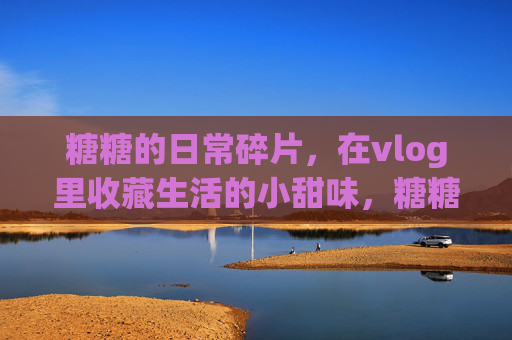 糖糖的日常碎片,在vlog里收藏生活的小甜味,糖糖的日常vlog,收藏生活小甜味 糖糖的日常碎片,在vlog里收藏生活的小甜味,糖糖的日常vlog,收藏生活小甜味